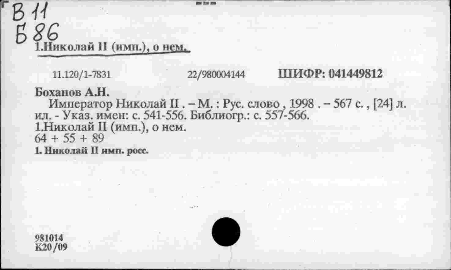 ﻿1.Николай II (имп.), о нем.
11.120/1-7831	22/980004144 ШИФР: 041449812
Боханов А.Н.
Император Николай II. - М.: Рус. слово , 1998 . - 567 с., [24] л. ил. - Указ, имен: с. 541-556. Библиогр.: с. 557-566.
1.Николай II (имп.), о нем.
64 + 55 + 89
1. Николай II имп. росс.
981014
К20/09